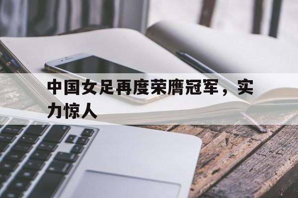 中国女足再度荣膺冠军，实力惊人的简单介绍